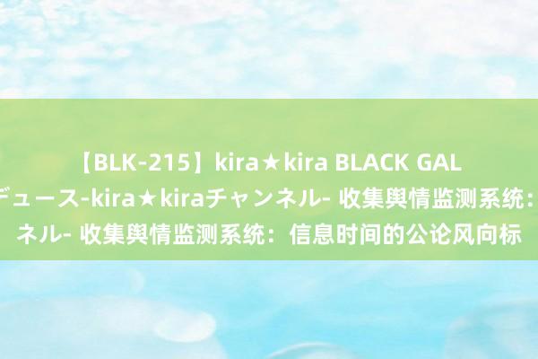 【BLK-215】kira★kira BLACK GAL 黒ギャル・EMIRIプロデュース-kira★kiraチャンネル- 收集舆情监测系统：信息时间的公论风向标