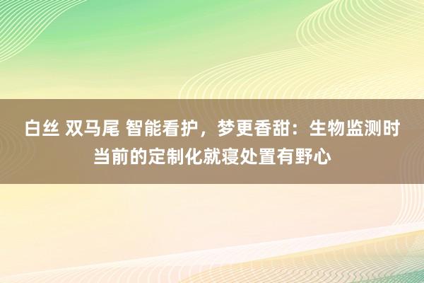 白丝 双马尾 智能看护，梦更香甜：生物监测时当前的定制化就寝处置有野心