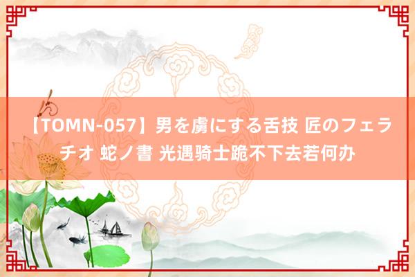 【TOMN-057】男を虜にする舌技 匠のフェラチオ 蛇ノ書 光遇骑士跪不下去若何办