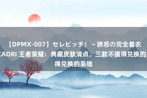 【DPMX-007】セレビッチ！～誘惑の完全着衣～ KAORI 王者荣耀：典藏皮肤清点，三款不值得兑换的枭雄