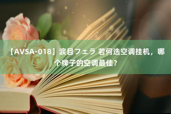 【AVSA-018】涙目フェラ 若何选空调挂机，哪个牌子的空调最佳？