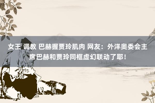 女王 调教 巴赫握贾玲肌肉 网友：外洋奥委会主席巴赫和贾玲同框虚幻联动了耶！