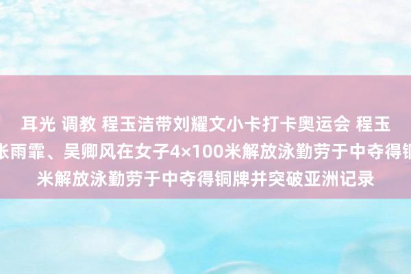 耳光 调教 程玉洁带刘耀文小卡打卡奥运会 程玉洁与队友杨浚瑄、张雨霏、吴卿风在女子4×100米解放泳勤劳于中夺得铜牌并突破亚洲记录