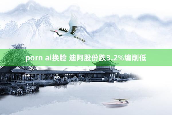 porn ai换脸 迪阿股份跌3.2%编削低