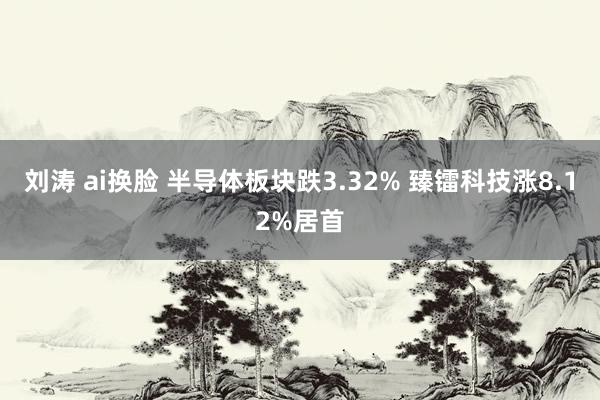 刘涛 ai换脸 半导体板块跌3.32% 臻镭科技涨8.12%居首