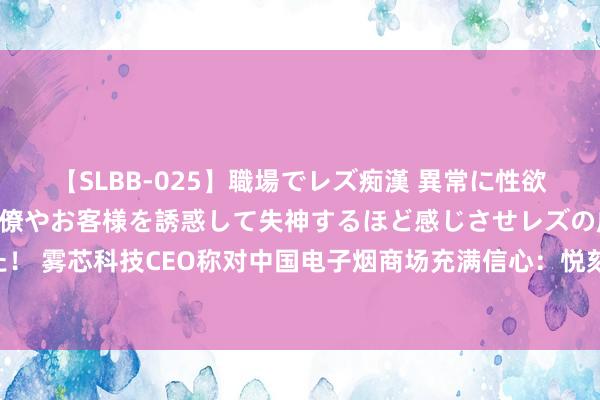 【SLBB-025】職場でレズ痴漢 異常に性欲の強い私（真性レズ）同僚やお客様を誘惑して失神するほど感じさせレズの虜にしちゃいました！ 雾芯科技CEO称对中国电子烟商场充满信心：悦刻仍处于过渡期 很难对将来季度给出量化引导