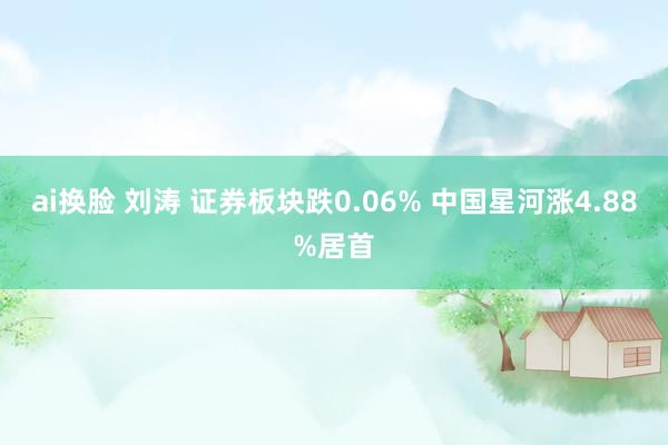 ai换脸 刘涛 证券板块跌0.06% 中国星河涨4.88%居首