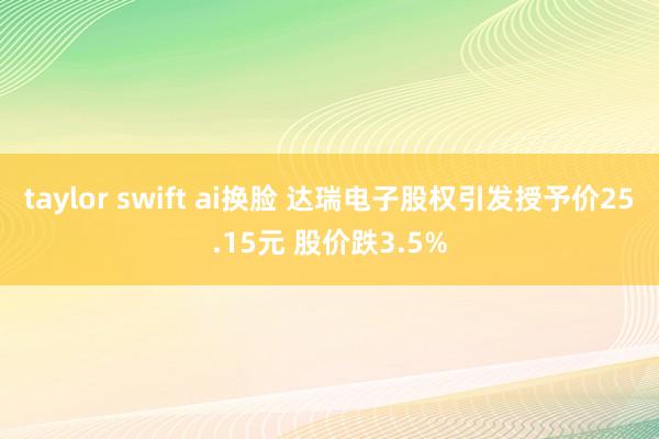 taylor swift ai换脸 达瑞电子股权引发授予价25.15元 股价跌3.5%