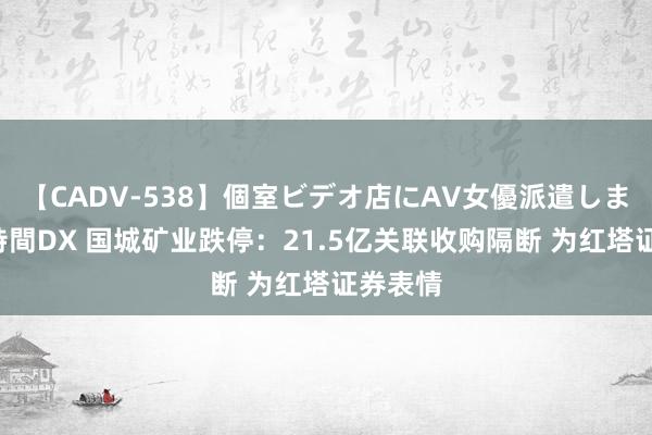 【CADV-538】個室ビデオ店にAV女優派遣します。8時間DX 国城矿业跌停：21.5亿关联收购隔断 为红塔证券表情