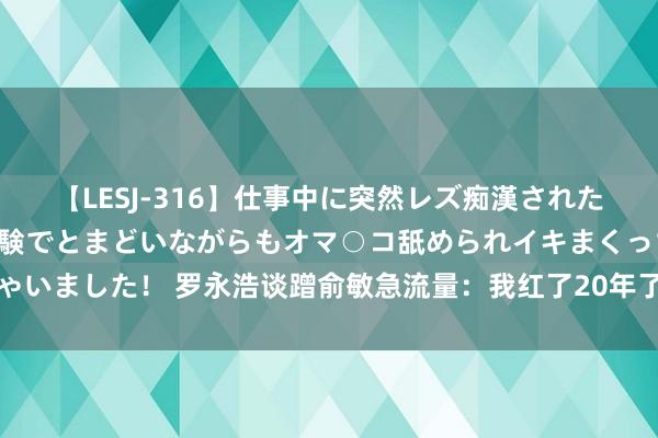 【LESJ-316】仕事中に突然レズ痴漢された私（ノンケ）初めての経験でとまどいながらもオマ○コ舐められイキまくっちゃいました！ 罗永浩谈蹭俞敏急流量：我红了20年了，是中国一花独放的的网红