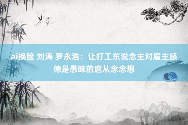 ai换脸 刘涛 罗永浩：让打工东说念主对雇主感德是愚昧的扈从念念想