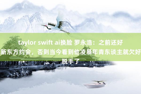 taylor swift ai换脸 罗永浩：之前还好没参预新东方约会，否则当今看到他凌暴年青东谈主就欠好脱手了