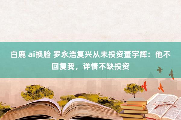 白鹿 ai换脸 罗永浩复兴从未投资董宇辉：他不回复我，详情不缺投资