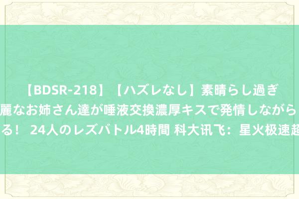 【BDSR-218】【ハズレなし】素晴らし過ぎる美女レズ。 ガチで綺麗なお姉さん達が唾液交換濃厚キスで発情しながらイキまくる！ 24人のレズバトル4時間 科大讯飞：星火极速超拟东谈主交互技能8月底全民灵通