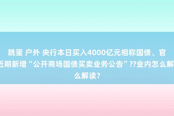 跳蛋 户外 央行本日买入4000亿元相称国债、官网近期新增“公开商场国债买卖业务公告”??业内怎么解读？