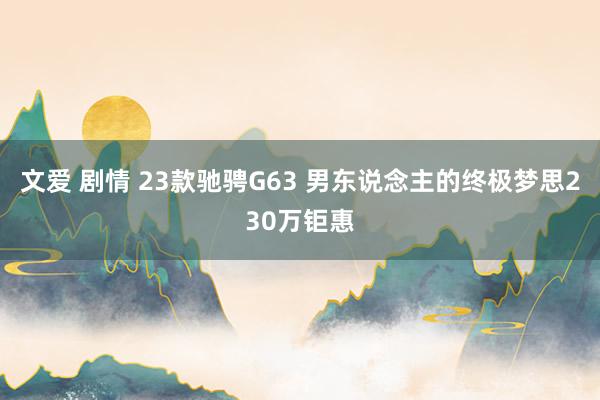 文爱 剧情 23款驰骋G63 男东说念主的终极梦思230万钜惠