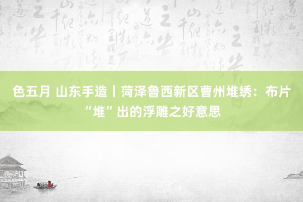 色五月 山东手造丨菏泽鲁西新区曹州堆绣：布片“堆”出的浮雕之好意思