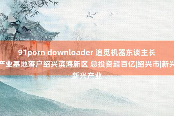 91porn downloader 追觅机器东谈主长三角产业基地落户绍兴滨海新区 总投资超百亿|绍兴市|新兴产业