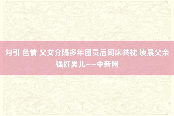 勾引 色情 父女分隔多年团员后同床共枕 凌晨父亲强奸男儿——中新网