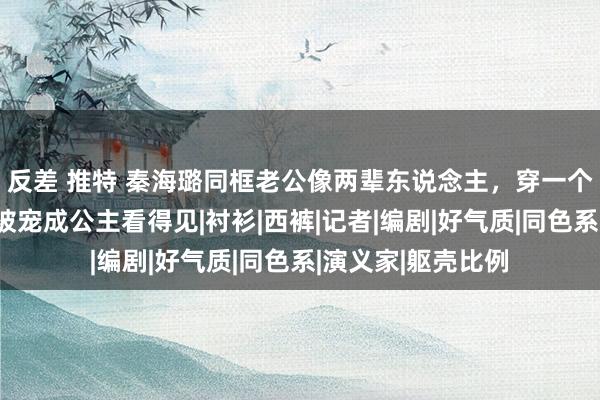 反差 推特 秦海璐同框老公像两辈东说念主，穿一个色减龄又洋气，被宠成公主看得见|衬衫|西裤|记者|编剧|好气质|同色系|演义家|躯壳比例