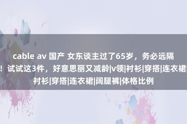 cable av 国产 女东谈主过了65岁，务必远隔这3件“老年装”！试试这3件，好意思丽又减龄|v领|衬衫|穿搭|连衣裙|阔腿裤|体格比例