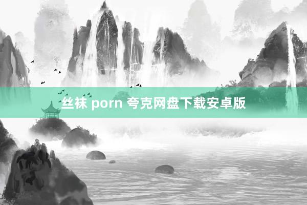 丝袜 porn 夸克网盘下载安卓版