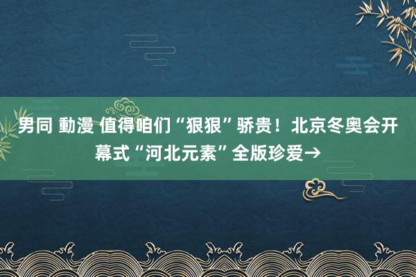 男同 動漫 值得咱们“狠狠”骄贵！北京冬奥会开幕式“河北元素”全版珍爱→