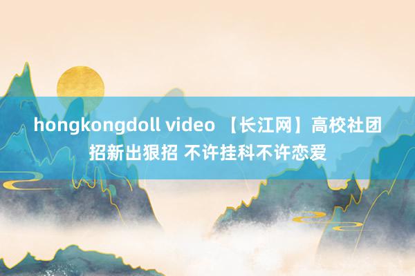 hongkongdoll video 【长江网】高校社团招新出狠招 不许挂科不许恋爱