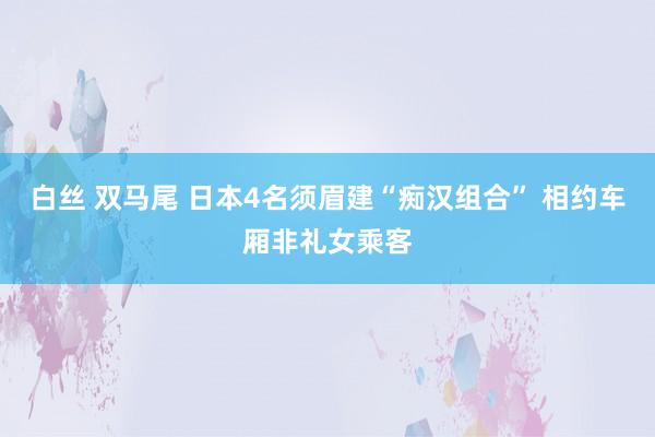 白丝 双马尾 日本4名须眉建“痴汉组合” 相约车厢非礼女乘客