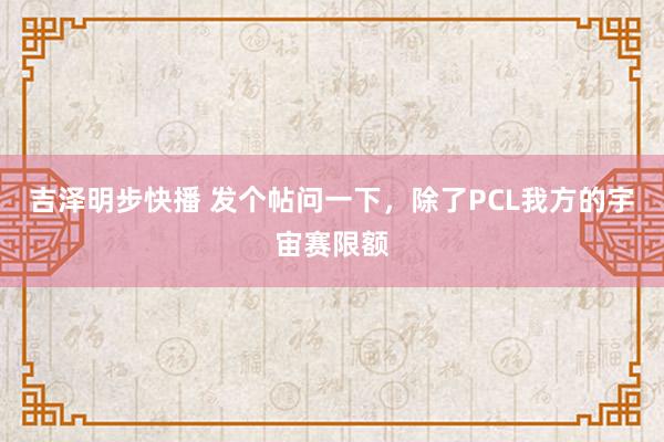 吉泽明步快播 发个帖问一下，除了PCL我方的宇宙赛限额