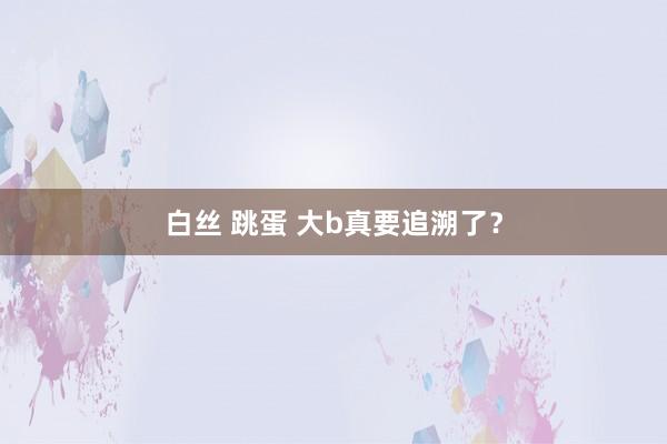 白丝 跳蛋 大b真要追溯了？