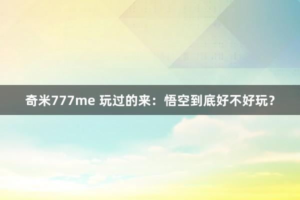 奇米777me 玩过的来：悟空到底好不好玩？