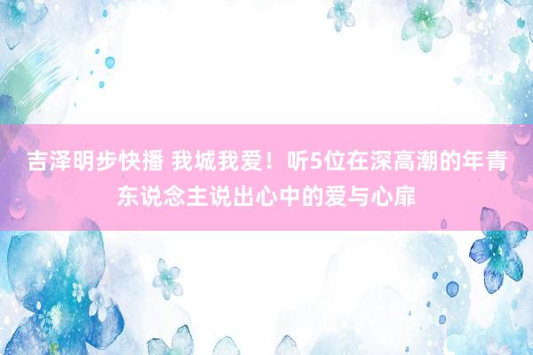 吉泽明步快播 我城我爱！听5位在深高潮的年青东说念主说出心中的爱与心扉