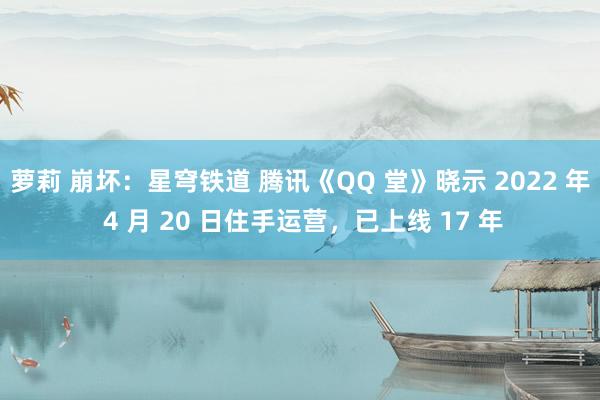 萝莉 崩坏：星穹铁道 腾讯《QQ 堂》晓示 2022 年 4 月 20 日住手运营，已上线 17 年