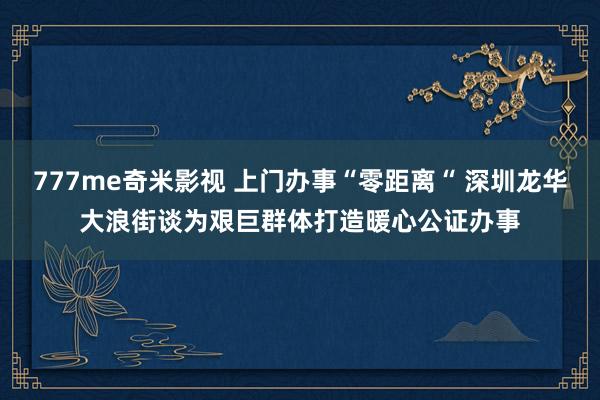 777me奇米影视 上门办事“零距离“ 深圳龙华大浪街谈为艰巨群体打造暖心公证办事