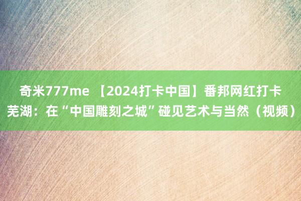 奇米777me 【2024打卡中国】番邦网红打卡芜湖：在“中国雕刻之城”碰见艺术与当然（视频）