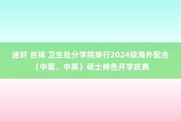 迷奸 丝袜 卫生处分学院举行2024级海外配合（中葡、中英）硕士神色开学庆典