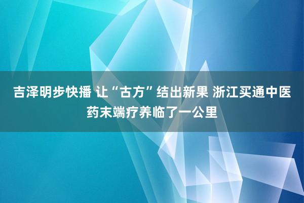 吉泽明步快播 让“古方”结出新果 浙江买通中医药末端疗养临了一公里