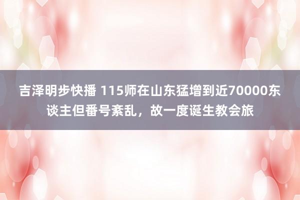 吉泽明步快播 115师在山东猛增到近70000东谈主但番号紊乱，故一度诞生教会旅