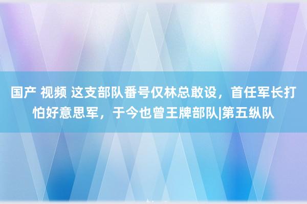 国产 视频 这支部队番号仅林总敢设，首任军长打怕好意思军，于今也曾王牌部队|第五纵队