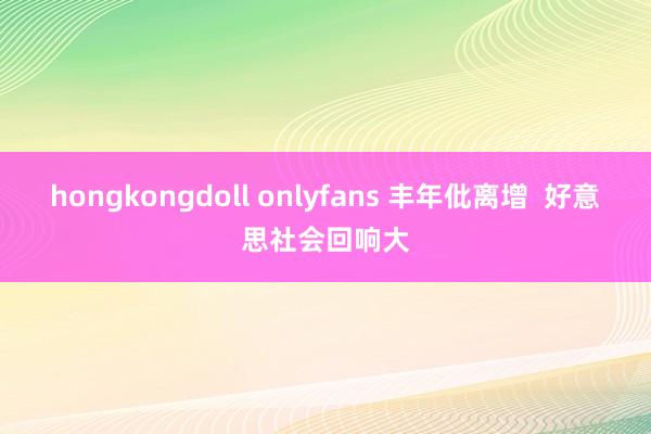 hongkongdoll onlyfans 丰年仳离增  好意思社会回响大