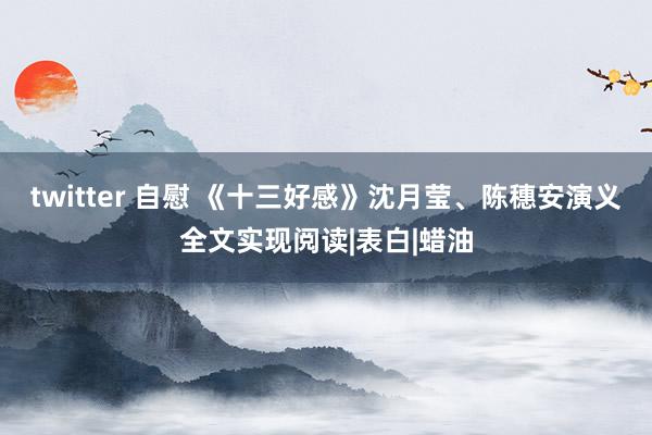 twitter 自慰 《十三好感》沈月莹、陈穗安演义全文实现阅读|表白|蜡油