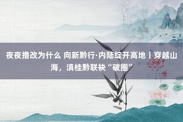 夜夜撸改为什么 向新黔行·内陆绽开高地｜穿越山海，滇桂黔联袂“破圈”